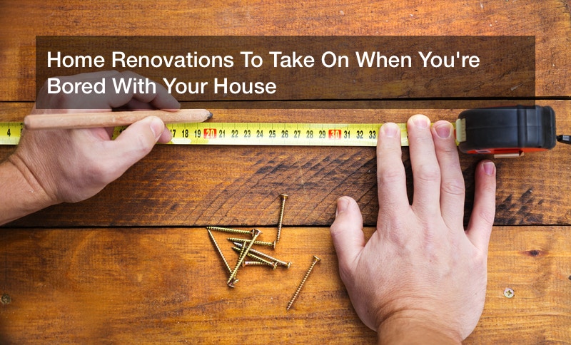 Home Renovations To Take On When You’re Bored With Your House